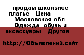 продам школьное платье › Цена ­ 2 000 - Московская обл. Одежда, обувь и аксессуары » Другое   